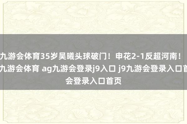 九游会体育35岁吴曦头球破门！申花2-1反超河南！    -九游会体育 ag九游会登录j9入口 j9九游会登录入口首页